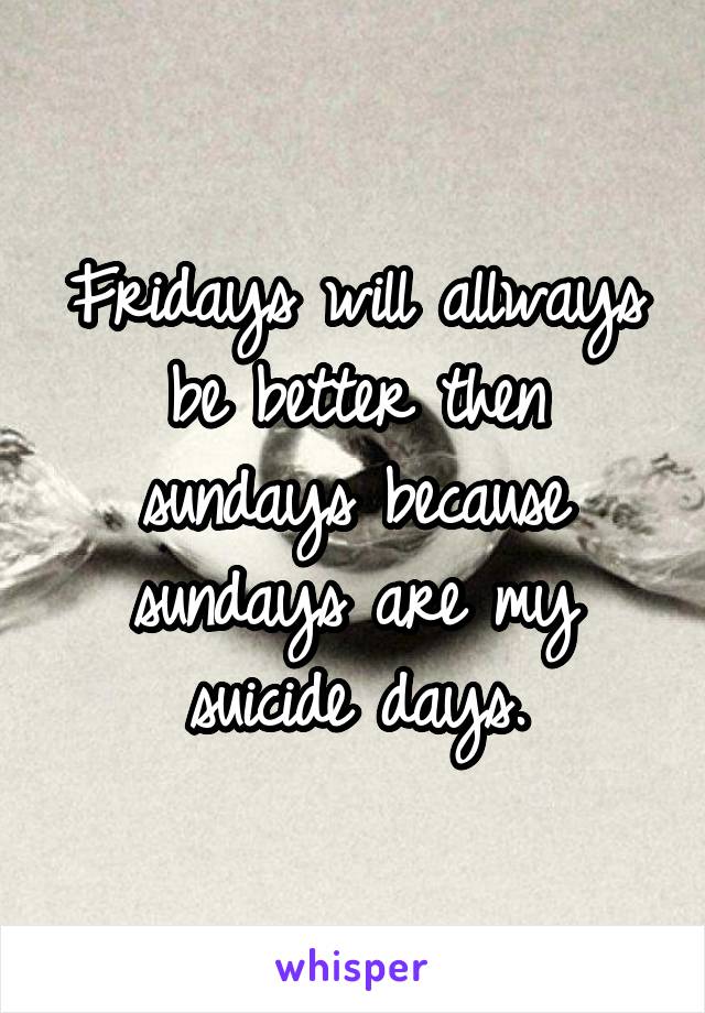 Fridays will allways be better then sundays because sundays are my suicide days.