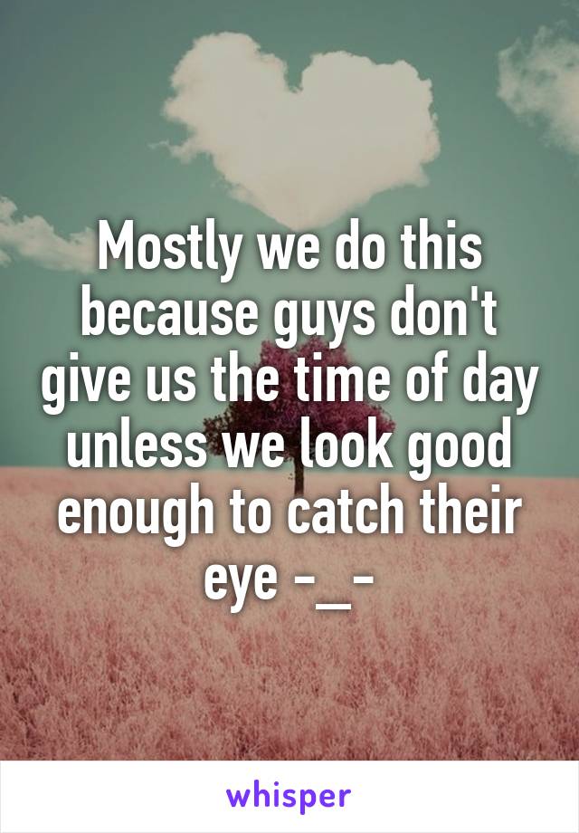 Mostly we do this because guys don't give us the time of day unless we look good enough to catch their eye -_-