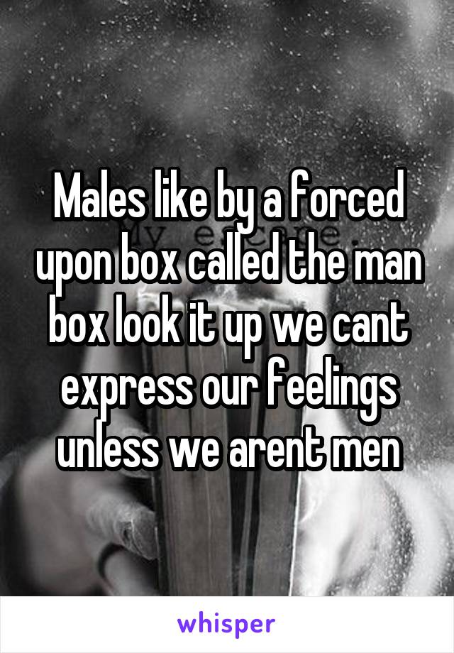 Males like by a forced upon box called the man box look it up we cant express our feelings unless we arent men