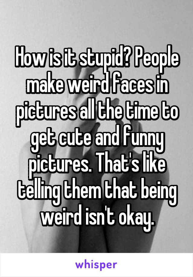 How is it stupid? People make weird faces in pictures all the time to get cute and funny pictures. That's like telling them that being weird isn't okay.