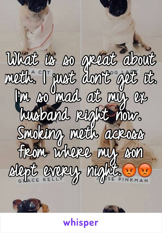 What is so great about meth. I just don't get it. I'm so mad at my ex husband right now. Smoking meth across from where my son slept every night.😡😡