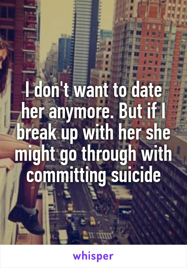 I don't want to date her anymore. But if I break up with her she might go through with committing suicide