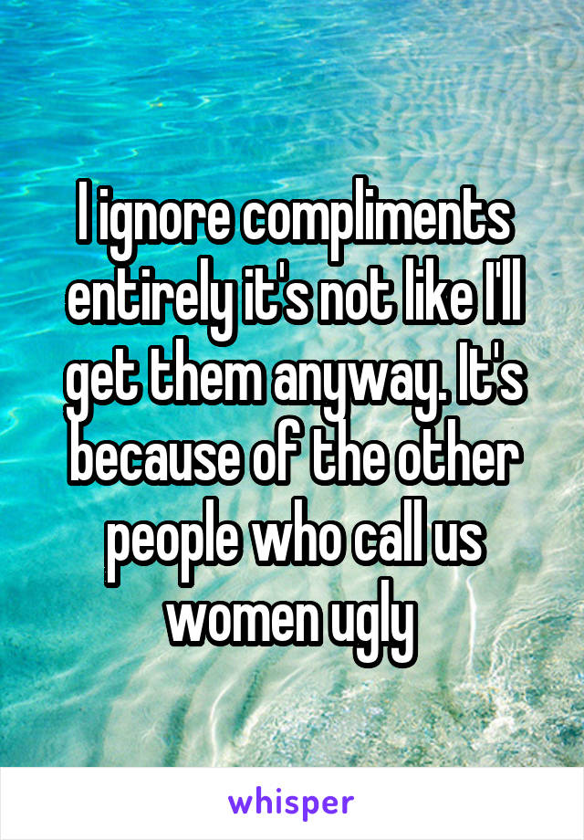 I ignore compliments entirely it's not like I'll get them anyway. It's because of the other people who call us women ugly 