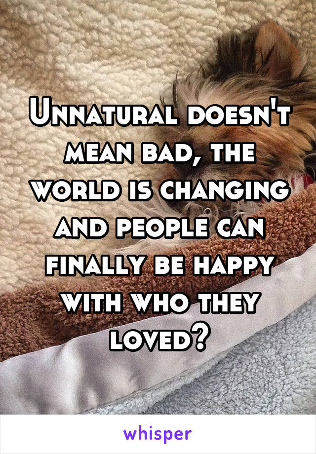 Unnatural doesn't mean bad, the world is changing and people can finally be happy with who they loved?