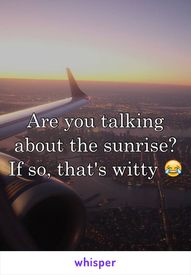 Are you talking about the sunrise? If so, that's witty 😂