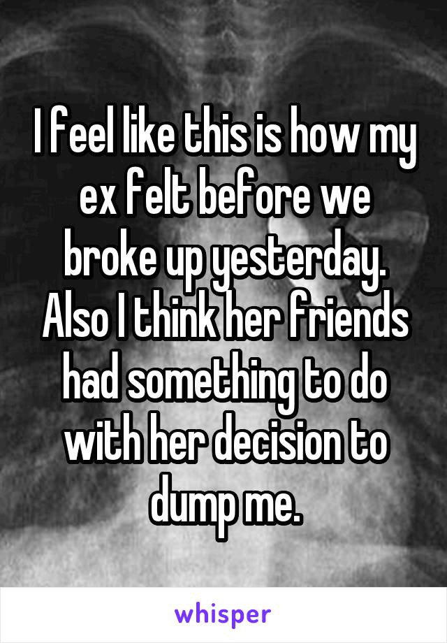 I feel like this is how my ex felt before we broke up yesterday. Also I think her friends had something to do with her decision to dump me.