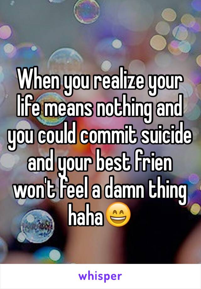 When you realize your life means nothing and you could commit suicide and your best frien won't feel a damn thing haha😄