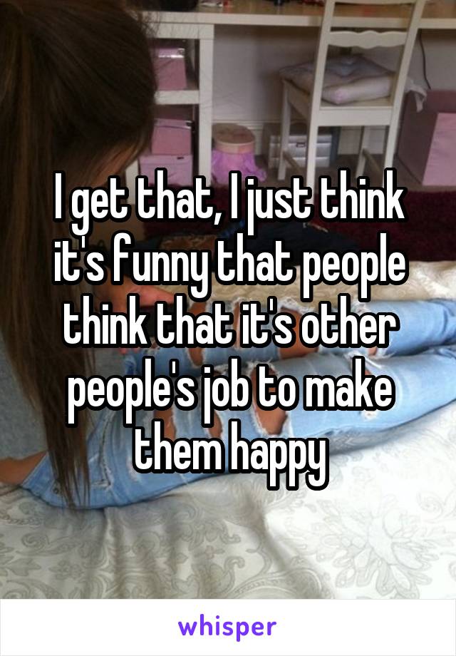 I get that, I just think it's funny that people think that it's other people's job to make them happy