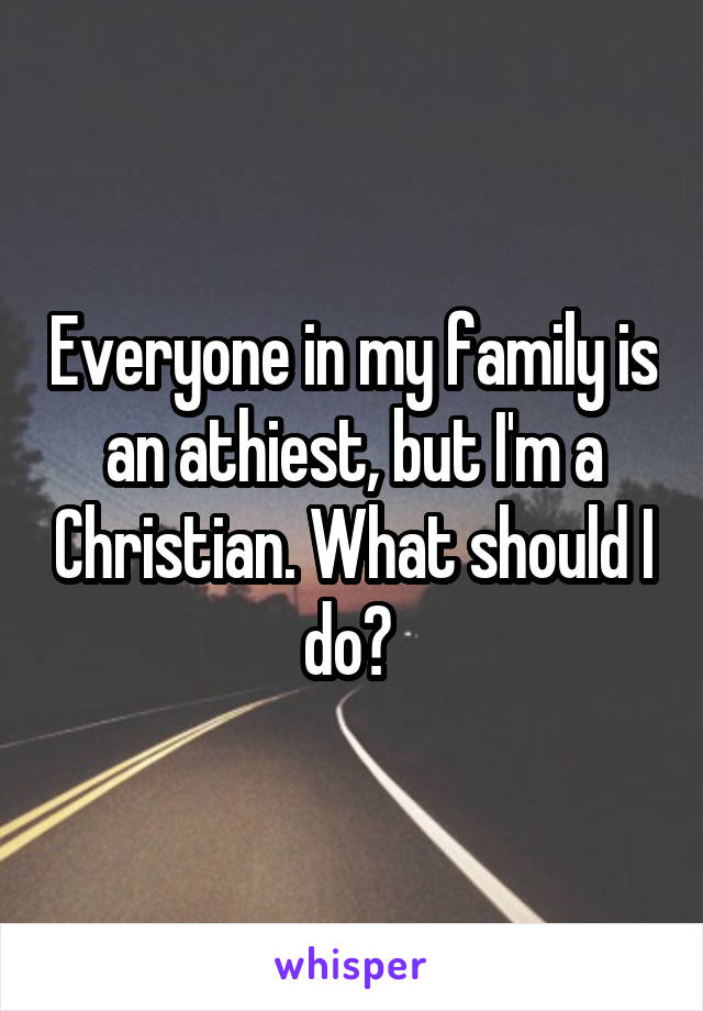 Everyone in my family is an athiest, but I'm a Christian. What should I do? 