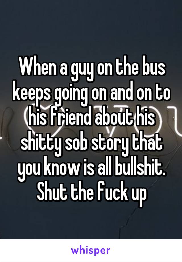 When a guy on the bus keeps going on and on to his friend about his shitty sob story that you know is all bullshit. Shut the fuck up