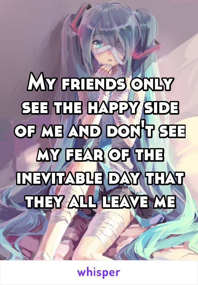 My friends only see the happy side of me and don't see my fear of the inevitable day that they all leave me