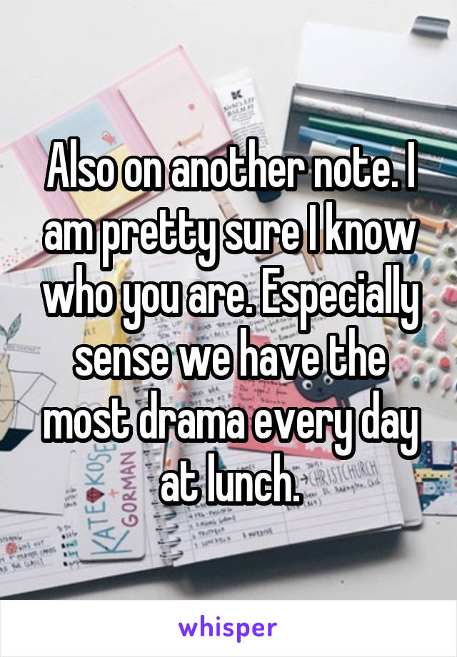 Also on another note. I am pretty sure I know who you are. Especially sense we have the most drama every day at lunch.