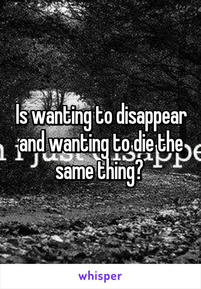 Is wanting to disappear and wanting to die the same thing? 