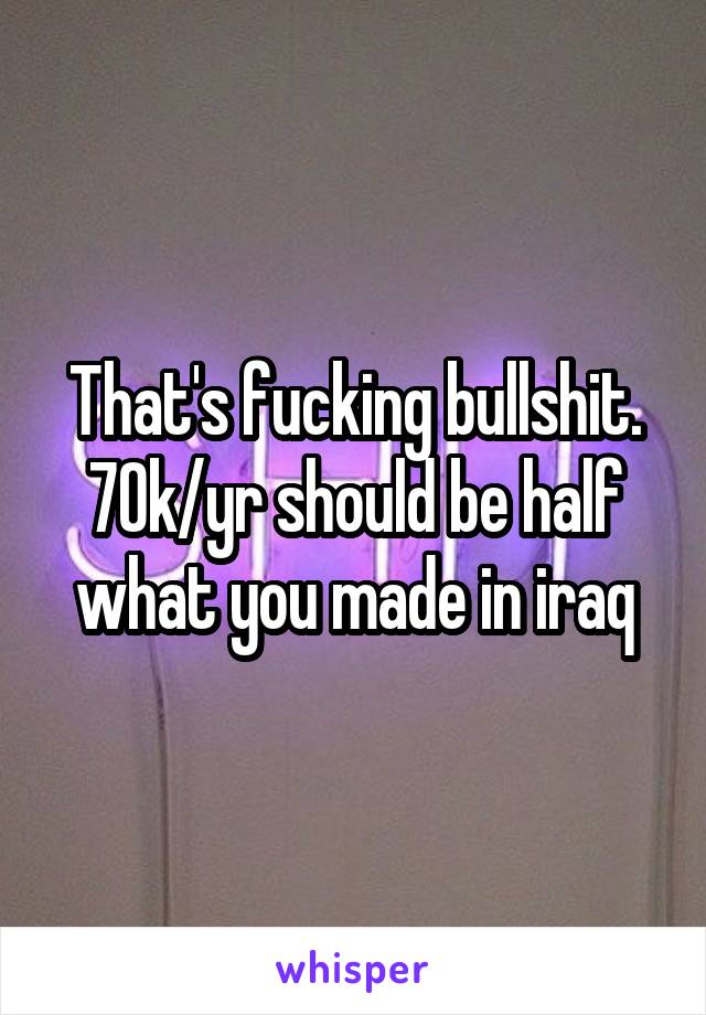 That's fucking bullshit. 70k/yr should be half what you made in iraq