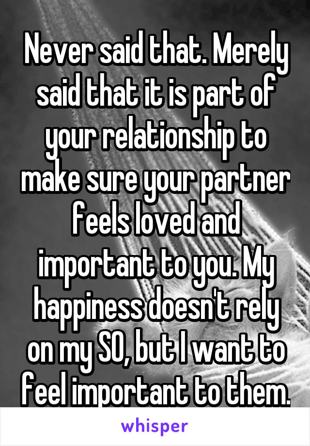 Never said that. Merely said that it is part of your relationship to make sure your partner feels loved and important to you. My happiness doesn't rely on my SO, but I want to feel important to them.