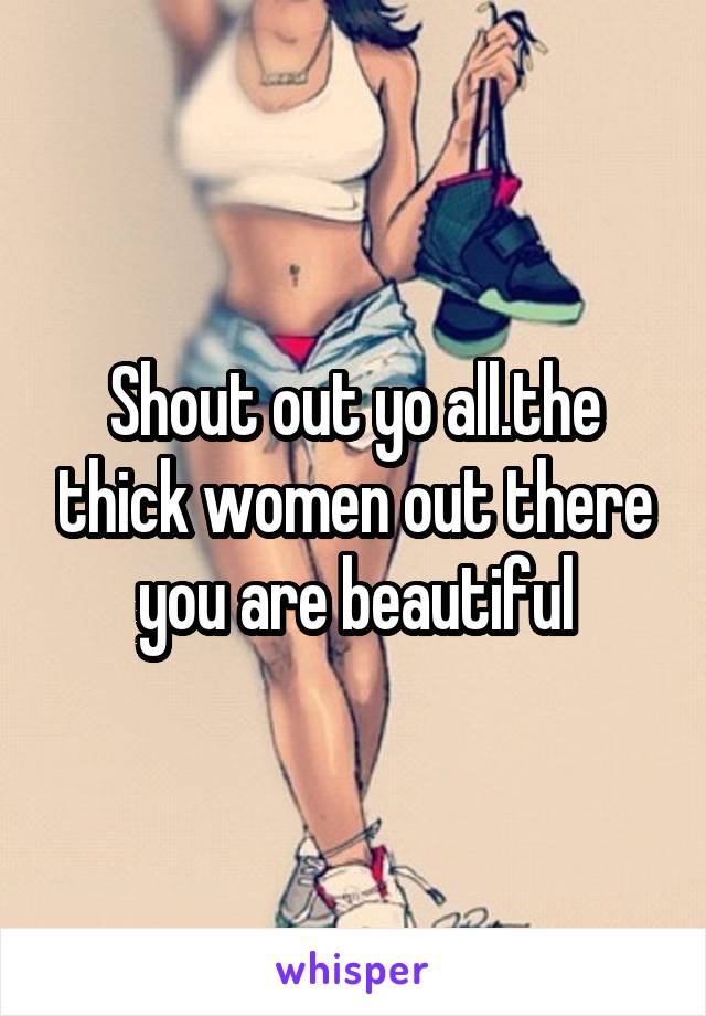 Shout out yo all.the thick women out there you are beautiful