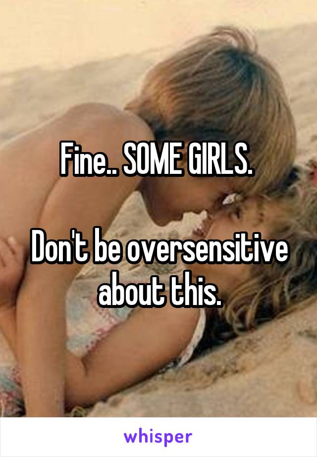 Fine.. SOME GIRLS. 

Don't be oversensitive about this.