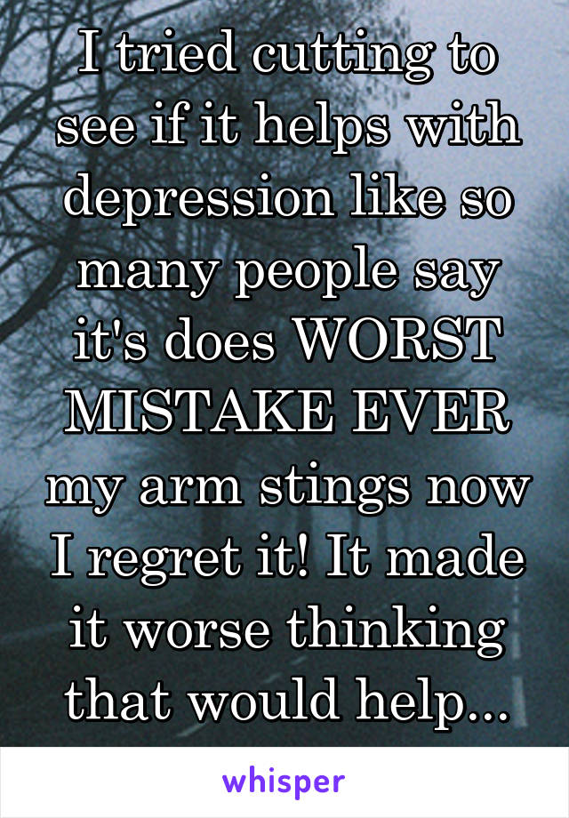 I tried cutting to see if it helps with depression like so many people say it's does WORST MISTAKE EVER my arm stings now I regret it! It made it worse thinking that would help... Smh