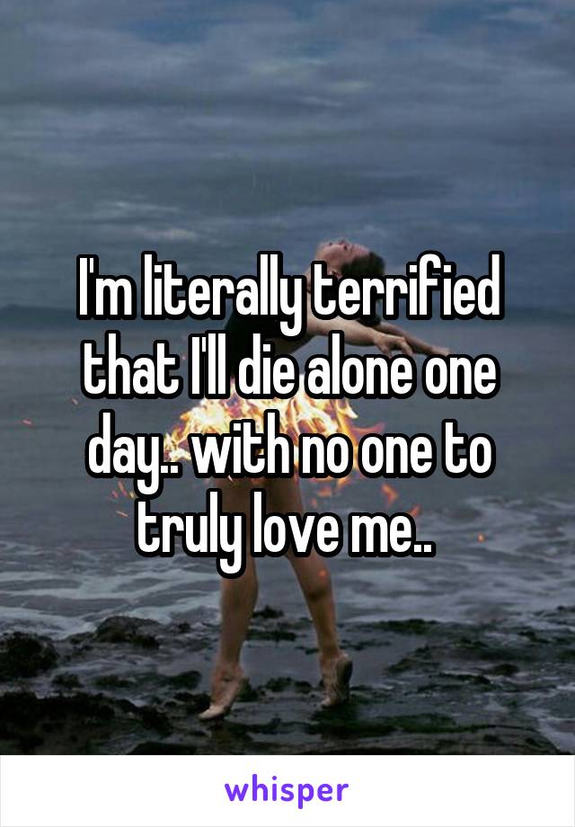 I'm literally terrified that I'll die alone one day.. with no one to truly love me.. 