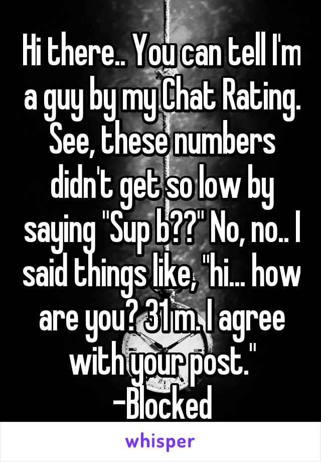 Hi there.. You can tell I'm a guy by my Chat Rating. See, these numbers didn't get so low by saying "Sup b??" No, no.. I said things like, "hi... how are you? 31 m. I agree with your post." -Blocked