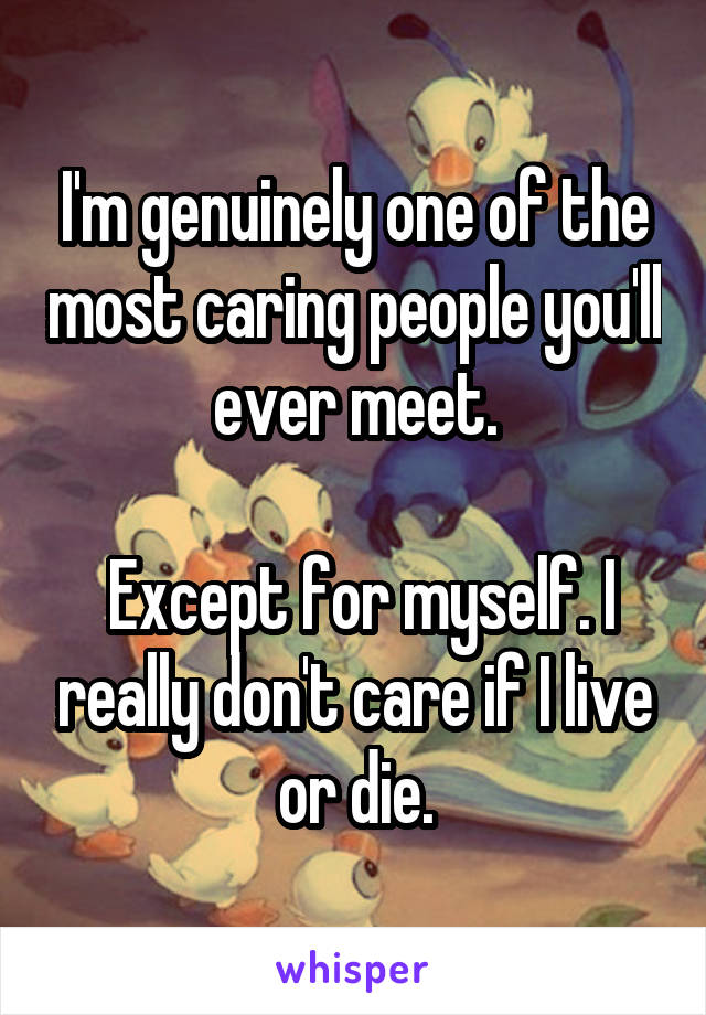 I'm genuinely one of the most caring people you'll ever meet.

 Except for myself. I really don't care if I live or die.