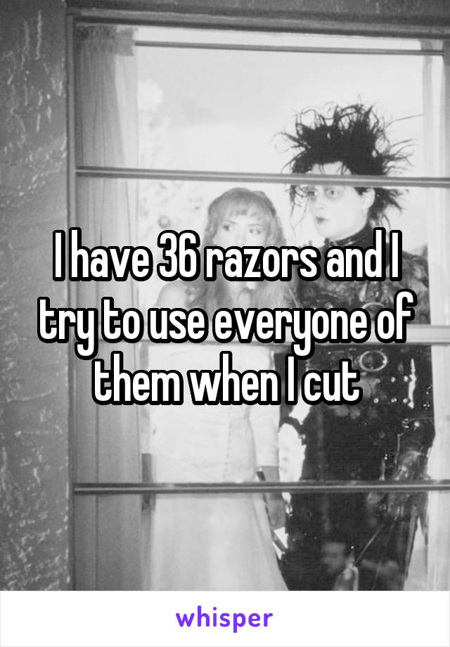 I have 36 razors and I try to use everyone of them when I cut