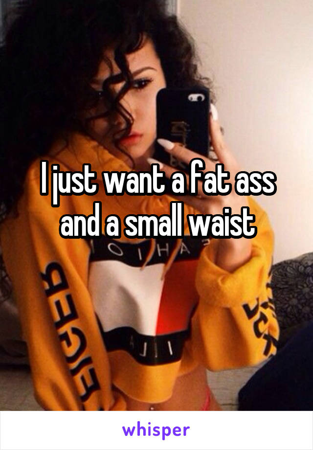 I just want a fat ass and a small waist
