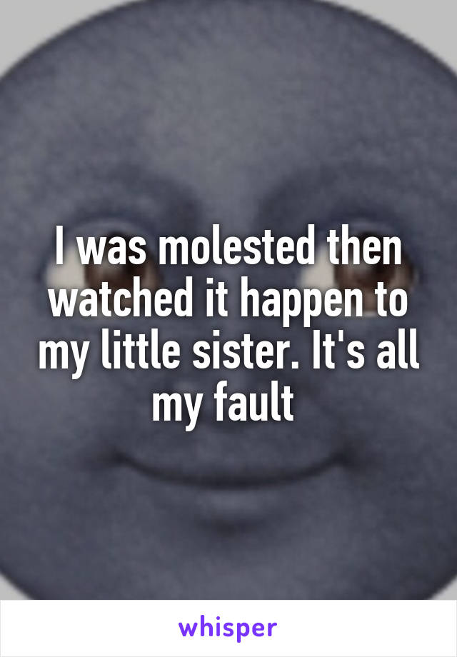 I was molested then watched it happen to my little sister. It's all my fault 