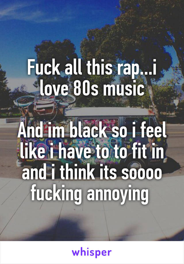 Fuck all this rap...i love 80s music

And im black so i feel like i have to to fit in and i think its soooo fucking annoying 