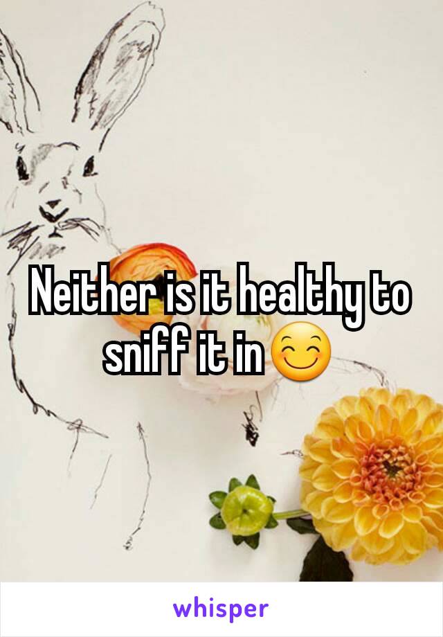 Neither is it healthy to sniff it in😊