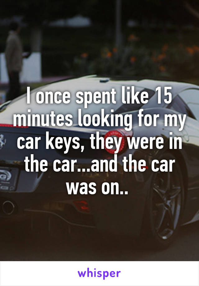 I once spent like 15 minutes looking for my car keys, they were in the car...and the car was on.. 