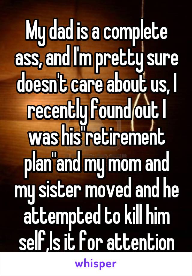 My dad is a complete ass, and I'm pretty sure doesn't care about us, I recently found out I was his"retirement plan"and my mom and my sister moved and he attempted to kill him self,Is it for attention