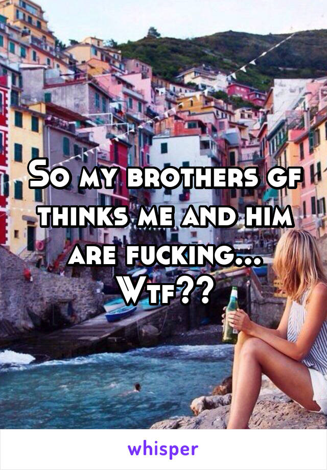 So my brothers gf thinks me and him are fucking... Wtf??