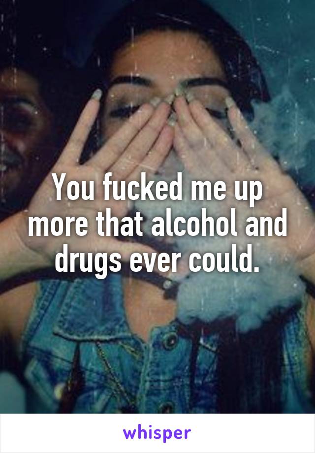 You fucked me up more that alcohol and drugs ever could.