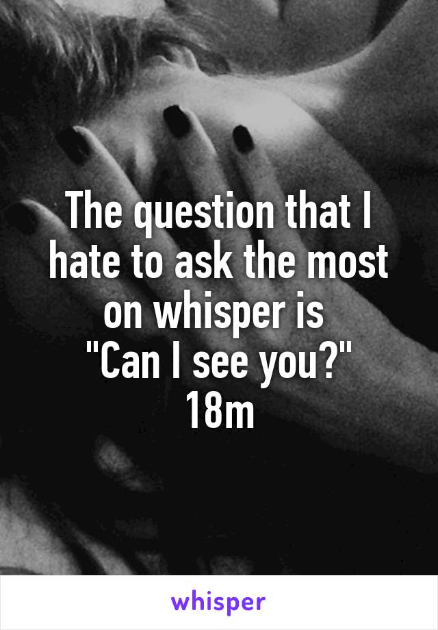 The question that I hate to ask the most on whisper is 
"Can I see you?"
18m