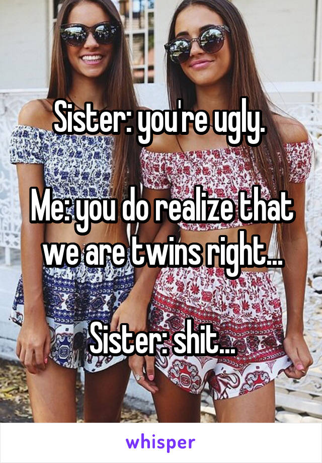 Sister: you're ugly. 

Me: you do realize that we are twins right...

Sister: shit...