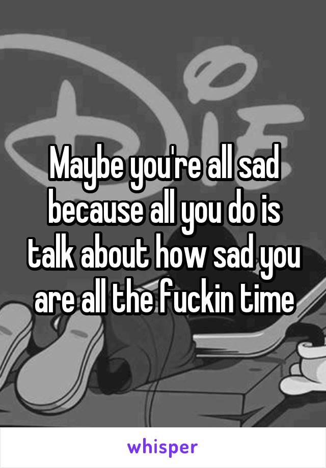 Maybe you're all sad because all you do is talk about how sad you are all the fuckin time