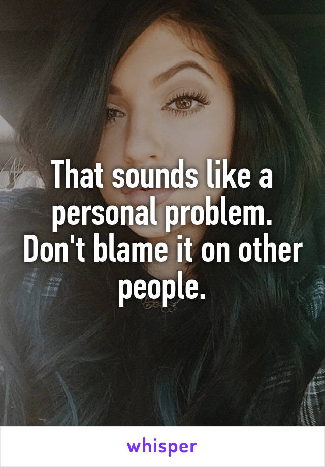 That sounds like a personal problem. Don't blame it on other people.