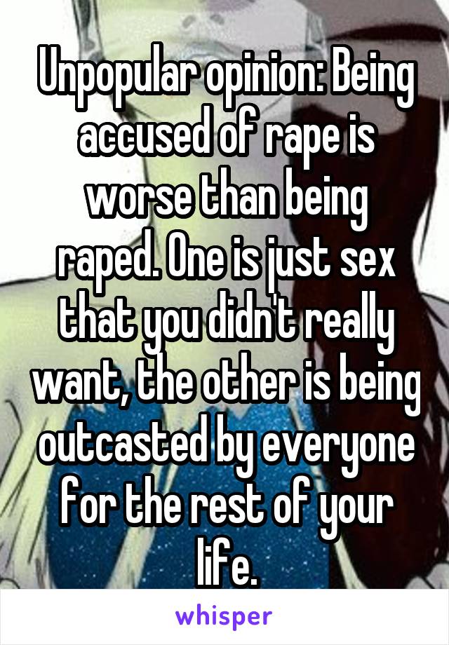 Unpopular opinion: Being accused of rape is worse than being raped. One is just sex that you didn't really want, the other is being outcasted by everyone for the rest of your life.