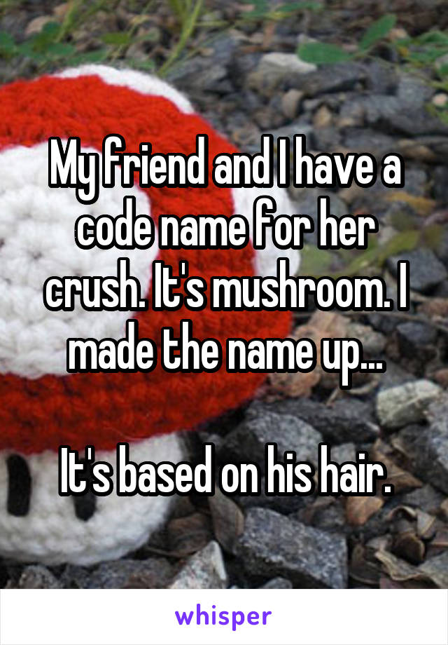 My friend and I have a code name for her crush. It's mushroom. I made the name up...

It's based on his hair.
