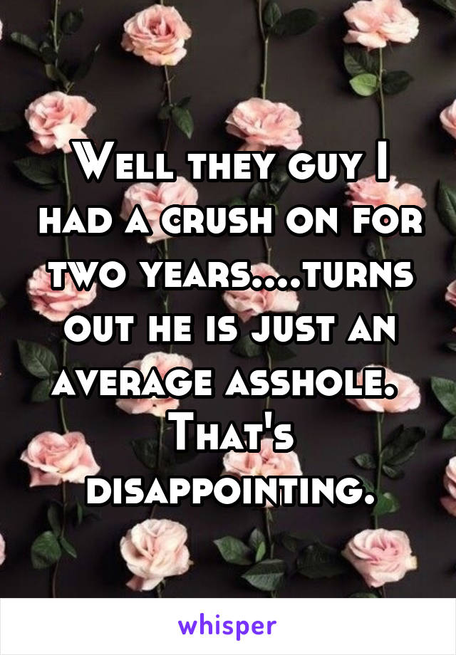 Well they guy I had a crush on for two years....turns out he is just an average asshole. 
That's disappointing.