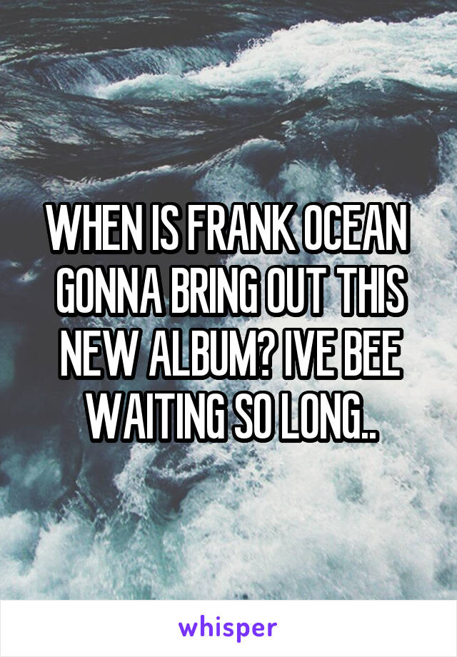 WHEN IS FRANK OCEAN 
GONNA BRING OUT THIS NEW ALBUM? IVE BEE WAITING SO LONG..