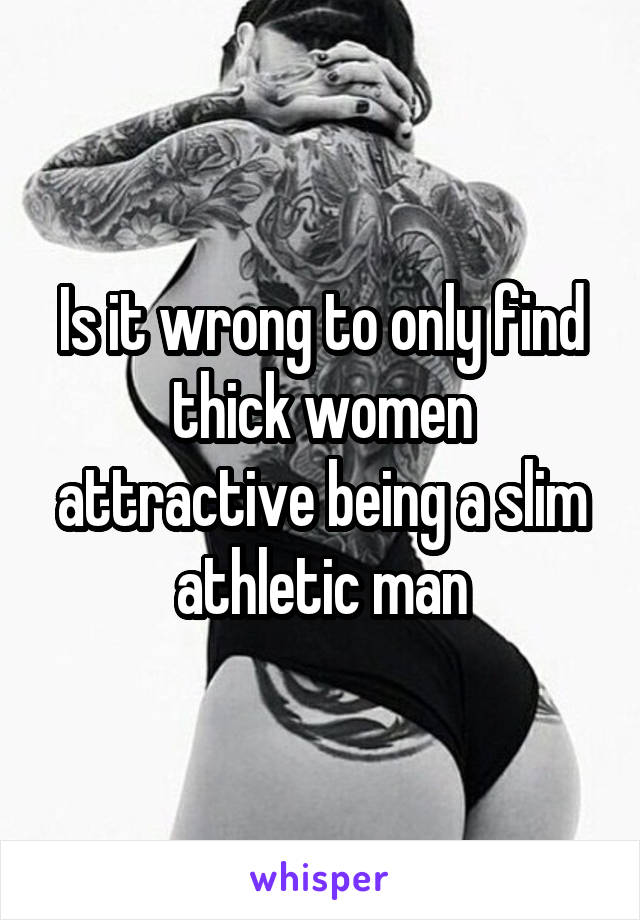 Is it wrong to only find thick women attractive being a slim athletic man