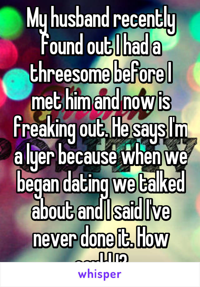 My husband recently found out I had a threesome before I met him and now is freaking out. He says I'm a lyer because when we began dating we talked about and I said I've never done it. How could I?
