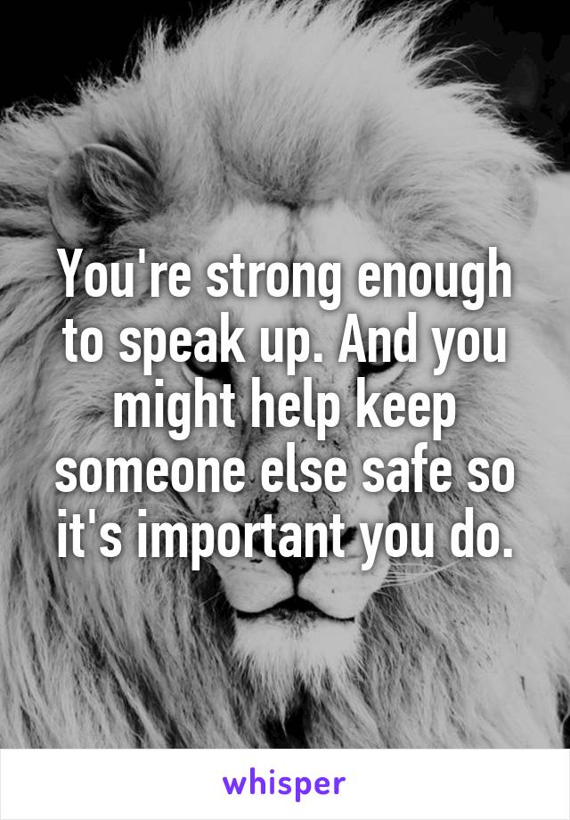 You're strong enough to speak up. And you might help keep someone else safe so it's important you do.