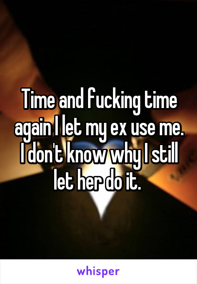 Time and fucking time again I let my ex use me. I don't know why I still let her do it. 