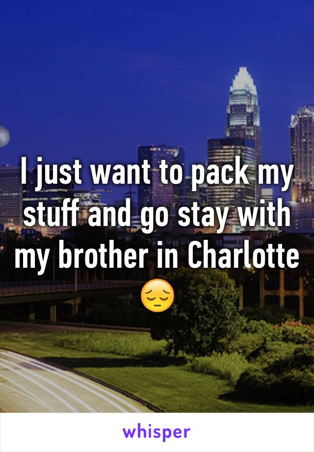 I just want to pack my stuff and go stay with my brother in Charlotte 😔