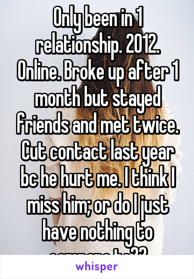 Only been in 1 relationship. 2012. Online. Broke up after 1 month but stayed friends and met twice. Cut contact last year bc he hurt me. I think I miss him; or do I just have nothing to compare to??