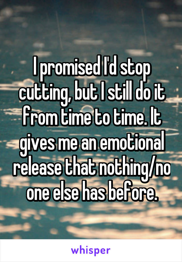 I promised I'd stop cutting, but I still do it from time to time. It gives me an emotional release that nothing/no one else has before.