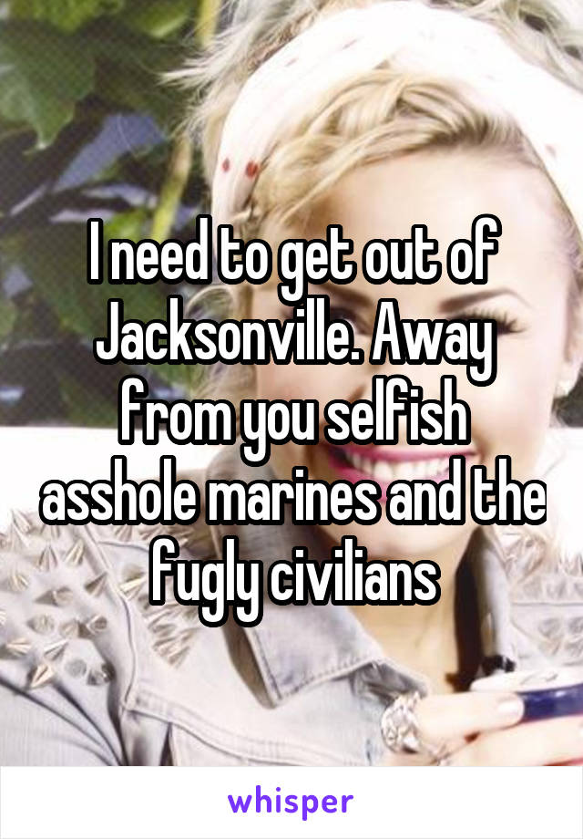 I need to get out of Jacksonville. Away from you selfish asshole marines and the fugly civilians